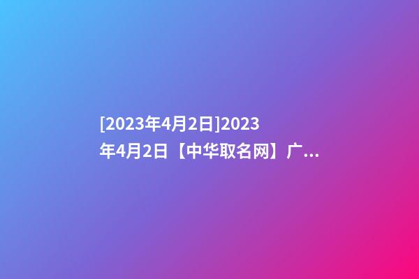 [2023年4月2日]2023年4月2日【中华取名网】广东XXX建筑工程有限公司签约-第1张-公司起名-玄机派